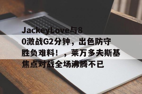 关于JackeyLove与80激战G2分钟，出色防守胜负难料！，莱万多夫斯基焦点对战全场沸腾不已的信息-开云体育官网