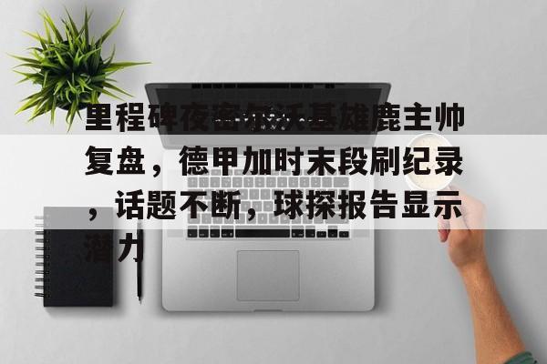 里程碑夜密尔沃基雄鹿主帅复盘，德甲加时末段刷纪录，话题不断，球探报告显示潜力的简单介绍-开云体育在线